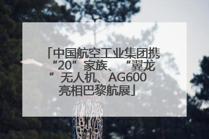 中国航空工业集团携“20”家族、“翼龙”无人机、AG600亮相巴黎航展