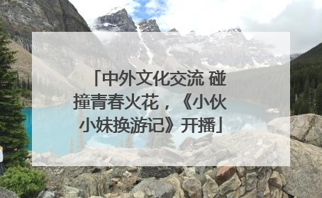 中外文化交流 碰撞青春火花，《小伙小妹换游记》开播