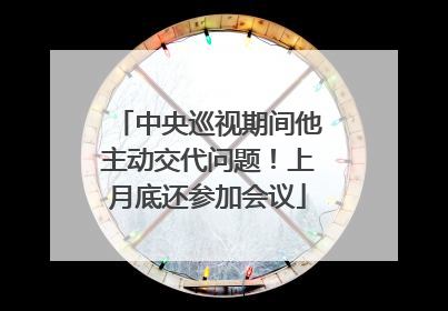 中央巡视期间他主动交代问题！上月底还参加会议