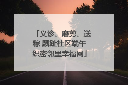 义诊、磨剪、送粽 麟趾社区端午织密邻里幸福网