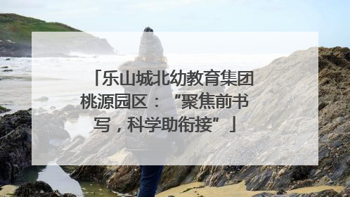 乐山城北幼教育集团桃源园区：“聚焦前书写，科学助衔接”
