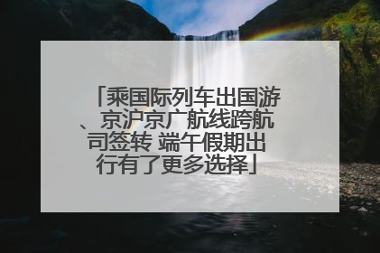 乘国际列车出国游、京沪京广航线跨航司签转 端午假期出行有了更多选择