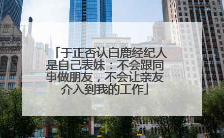 于正否认白鹿经纪人是自己表妹：不会跟同事做朋友，不会让亲友介入到我的工作
