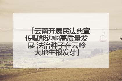 云南开展民法典宣传赋能边疆高质量发展 法治种子在云岭大地生根发芽