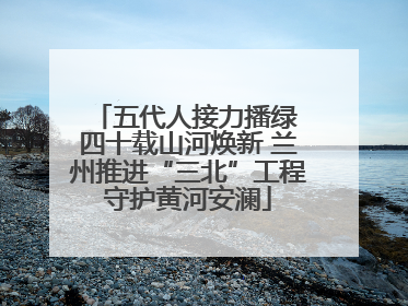 五代人接力播绿 四十载山河焕新 兰州推进“三北”工程守护黄河安澜