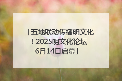 五地联动传播明文化！2025明文化论坛6月14日启幕