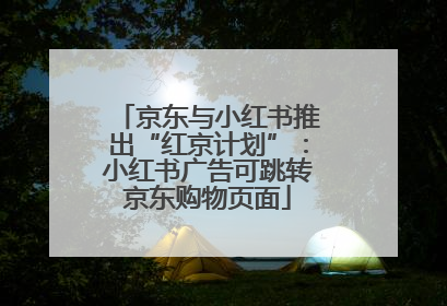 京东与小红书推出“红京计划”：小红书广告可跳转京东购物页面
