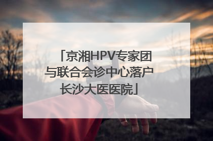 京湘HPV专家团与联合会诊中心落户长沙大医医院
