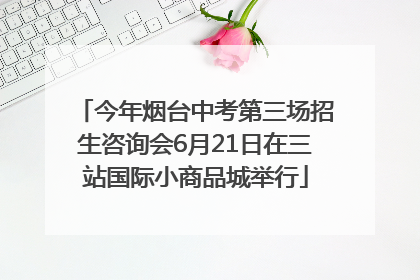 今年烟台中考第三场招生咨询会6月21日在三站国际小商品城举行
