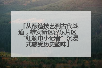 从酿造技艺到古代战道，雄安新区容东片区“红领巾小记者”沉浸式感受历史韵味