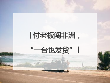付老板闯非洲，“一台也发货”