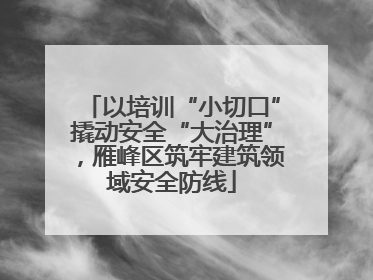 以培训“小切口”撬动安全“大治理”，雁峰区筑牢建筑领域安全防线