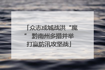 众志成城战洪“魔” 黔南州多措并举打赢防汛攻坚战