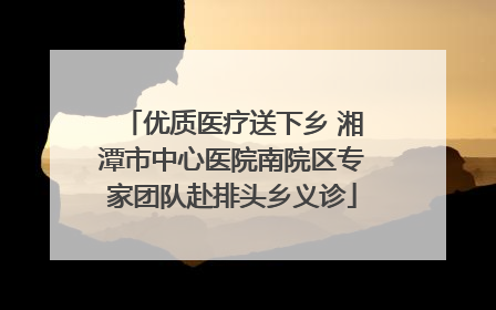 优质医疗送下乡 湘潭市中心医院南院区专家团队赴排头乡义诊