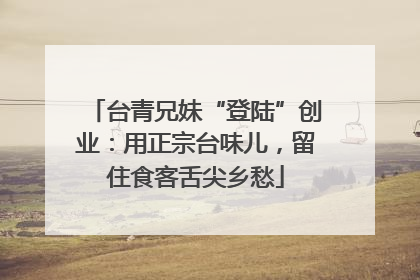 台青兄妹“登陆”创业：用正宗台味儿，留住食客舌尖乡愁