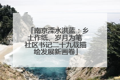 南京溧水洪蓝：乡土作纸、岁月为笔 社区书记二十九载描绘发展新画卷