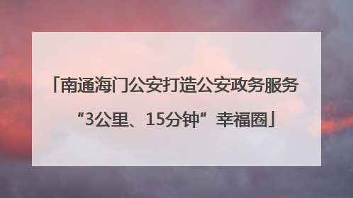 南通海门公安打造公安政务服务“3公里、15分钟”幸福圈