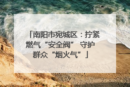 南阳市宛城区：拧紧燃气“安全阀” 守护群众“烟火气”