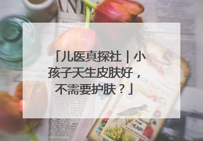 儿医真探社｜小孩子天生皮肤好，不需要护肤？