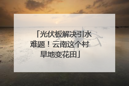 光伏板解决引水难题！云南这个村旱地变花田