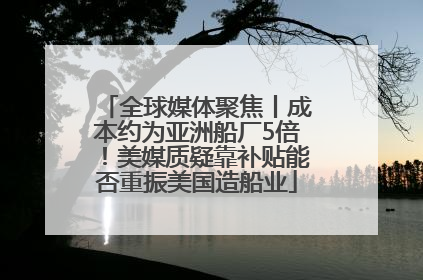 全球媒体聚焦丨成本约为亚洲船厂5倍！美媒质疑靠补贴能否重振美国造船业