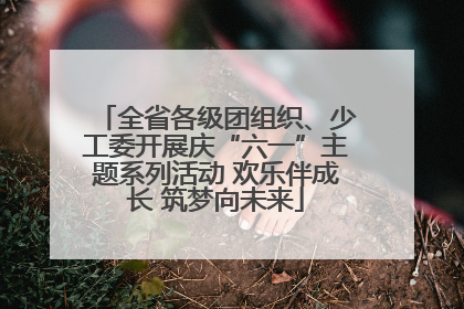 全省各级团组织、少工委开展庆“六一”主题系列活动 欢乐伴成长 筑梦向未来