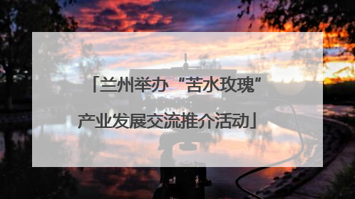 兰州举办“苦水玫瑰”产业发展交流推介活动