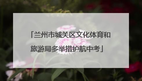 兰州市城关区文化体育和旅游局多举措护航中考