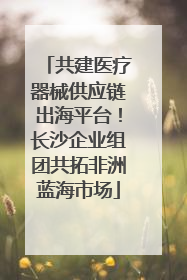 共建医疗器械供应链出海平台！长沙企业组团共拓非洲蓝海市场