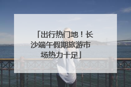 出行热门地！长沙端午假期旅游市场热力十足