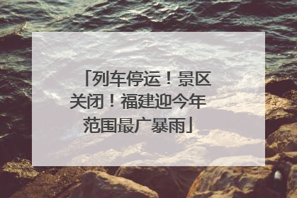 列车停运！景区关闭！福建迎今年范围最广暴雨