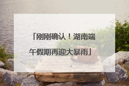 刚刚确认！湖南端午假期再迎大暴雨