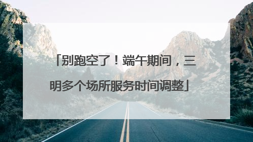 别跑空了！端午期间，三明多个场所服务时间调整