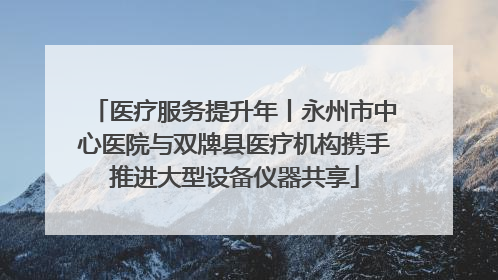 医疗服务提升年丨永州市中心医院与双牌县医疗机构携手推进大型设备仪器共享