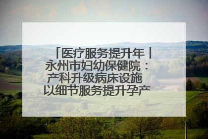 医疗服务提升年丨永州市妇幼保健院：产科升级病床设施 以细节服务提升孕产妇就医体验