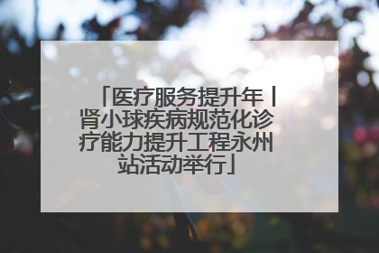 医疗服务提升年丨肾小球疾病规范化诊疗能力提升工程永州站活动举行