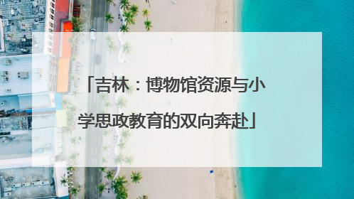 吉林：博物馆资源与小学思政教育的双向奔赴