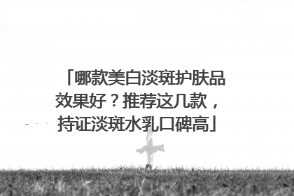 哪款美白淡斑护肤品效果好？推荐这几款，持证淡斑水乳口碑高
