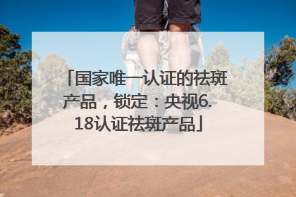 国家唯一认证的祛斑产品，锁定：央视6.18认证祛斑产品