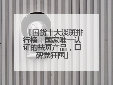 国货十大淡斑排行榜：国家唯一认证的祛斑产品，口碑党狂囤