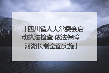 四川省人大常委会启动执法检查 依法保障河湖长制全面实施