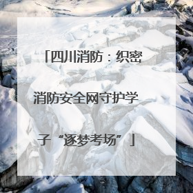 四川消防：织密消防安全网守护学子“逐梦考场”