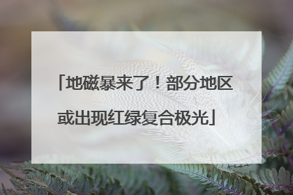 地磁暴来了！部分地区或出现红绿复合极光