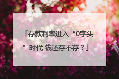 存款利率进入“0字头”时代 钱还存不存？