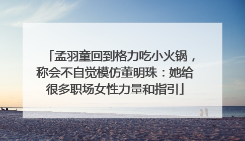 孟羽童回到格力吃小火锅，称会不自觉模仿董明珠：她给很多职场女性力量和指引