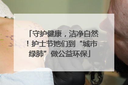 守护健康，洁净自然！护士节她们到“城市绿肺”做公益环保