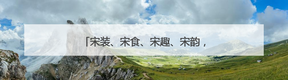 宋装、宋食、宋趣、宋韵，穿越千年到宋代过个端午节