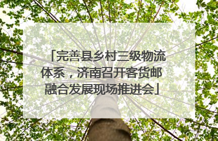 完善县乡村三级物流体系，济南召开客货邮融合发展现场推进会