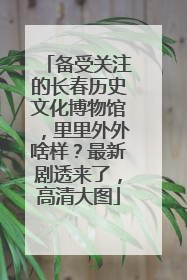 备受关注的长春历史文化博物馆，里里外外啥样？最新剧透来了，高清大图
