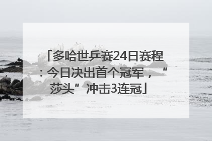 多哈世乒赛24日赛程：今日决出首个冠军，“莎头”冲击3连冠